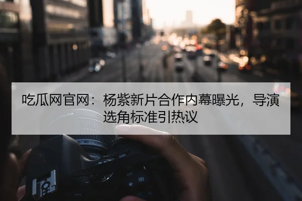吃瓜网官网：杨紫新片合作内幕曝光，导演选角标准引热议